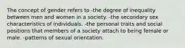 The concept of gender refers to -the degree of inequality between men and women in a society. -the secondary sex characteristics of individuals. -the personal traits and social positions that members of a society attach to being female or male. -patterns of sexual orientation.