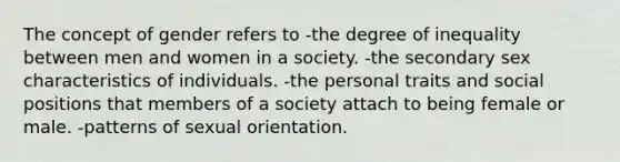 The concept of gender refers to -the degree of inequality between men and women in a society. -the secondary sex characteristics of individuals. -the personal traits and social positions that members of a society attach to being female or male. -patterns of sexual orientation.