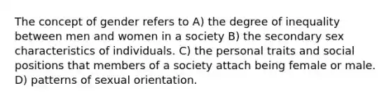 The concept of gender refers to A) the degree of inequality between men and women in a society B) the secondary sex characteristics of individuals. C) the personal traits and social positions that members of a society attach being female or male. D) patterns of sexual orientation.