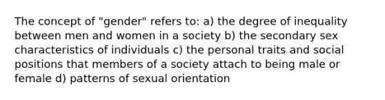 The concept of "gender" refers to: a) the degree of inequality between men and women in a society b) the secondary sex characteristics of individuals c) the personal traits and social positions that members of a society attach to being male or female d) patterns of sexual orientation