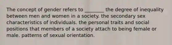 The concept of gender refers to ________ the degree of inequality between men and women in a society. the secondary sex characteristics of individuals. the personal traits and social positions that members of a society attach to being female or male. patterns of sexual orientation.