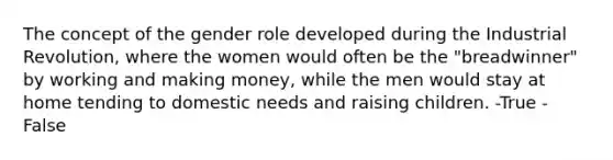 The concept of the gender role developed during the Industrial Revolution, where the women would often be the "breadwinner" by working and making money, while the men would stay at home tending to domestic needs and raising children. -True -False