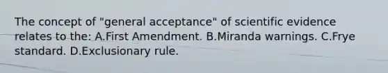 The concept of​ "general acceptance" of scientific evidence relates to​ the: A.First Amendment. B.Miranda warnings. C.Frye standard. D.Exclusionary rule.