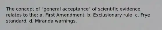 The concept of "general acceptance" of scientific evidence relates to the: a. First Amendment. b. Exclusionary rule. c. Frye standard. d. Miranda warnings.