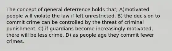 The concept of general deterrence holds that; A)motivated people will violate the law if left unrestricted. B) the decision to commit crime can be controlled by the threat of criminal punishment. C) if guardians become increasingly motivated, there will be less crime. D) as people age they commit fewer crimes.