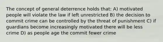 The concept of general deterrence holds that: A) motivated people will violate the law if left unrestricted B) the decision to commit crime can be controlled by the threat of punishment C) if guardians become increasingly motivated there will be less crime D) as people age the commit fewer crime