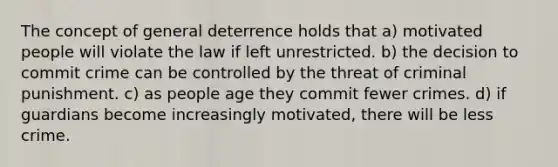 The concept of general deterrence holds that a) motivated people will violate the law if left unrestricted. b) the decision to commit crime can be controlled by the threat of criminal punishment. c) as people age they commit fewer crimes. d) if guardians become increasingly motivated, there will be less crime.