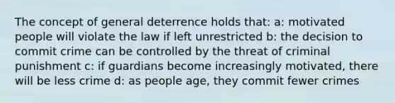 The concept of general deterrence holds that: a: motivated people will violate the law if left unrestricted b: the decision to commit crime can be controlled by the threat of criminal punishment c: if guardians become increasingly motivated, there will be less crime d: as people age, they commit fewer crimes