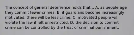 The concept of general deterrence holds that... A. as people age they commit fewer crimes. B. if guardians become increasingly motivated, there will be less crime. C. motivated people will violate the law if left unrestricted. D. the decision to commit crime can be controlled by the treat of criminal punishment.