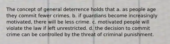 The concept of general deterrence holds that​ a. as people age they commit fewer crimes. b. if guardians become increasingly motivated, there will be less crime. c. motivated people will violate the law if left unrestricted. d. the decision to commit crime can be controlled by the threat of criminal punishment.