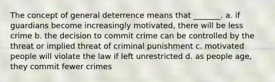 The concept of general deterrence means that _______. a. if guardians become increasingly motivated, there will be less crime b. the decision to commit crime can be controlled by the threat or implied threat of criminal punishment c. motivated people will violate the law if left unrestricted d. as people age, they commit fewer crimes