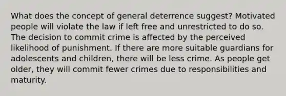 What does the concept of general deterrence suggest? Motivated people will violate the law if left free and unrestricted to do so. The decision to commit crime is affected by the perceived likelihood of punishment. If there are more suitable guardians for adolescents and children, there will be less crime. As people get older, they will commit fewer crimes due to responsibilities and maturity.