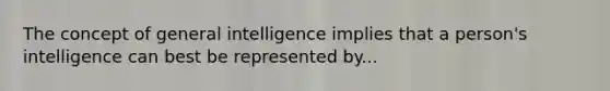 The concept of general intelligence implies that a person's intelligence can best be represented by...