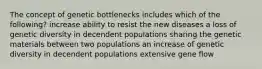 The concept of genetic bottlenecks includes which of the following? increase ability to resist the new diseases a loss of genetic diversity in decendent populations sharing the genetic materials between two populations an increase of genetic diversity in decendent populations extensive gene flow