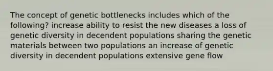 The concept of genetic bottlenecks includes which of the following? increase ability to resist the new diseases a loss of genetic diversity in decendent populations sharing the genetic materials between two populations an increase of genetic diversity in decendent populations extensive gene flow