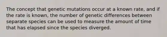 The concept that genetic mutations occur at a known rate, and if the rate is known, the number of genetic differences between separate species can be used to measure the amount of time that has elapsed since the species diverged.