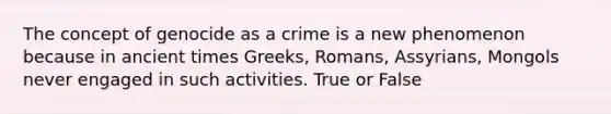 The concept of genocide as a crime is a new phenomenon because in ancient times Greeks, Romans, Assyrians, Mongols never engaged in such activities. True or False