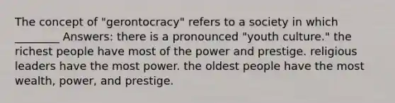 The concept of "gerontocracy" refers to a society in which ________ Answers: there is a pronounced "youth culture." the richest people have most of the power and prestige. religious leaders have the most power. the oldest people have the most wealth, power, and prestige.