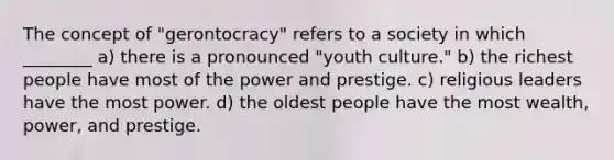 The concept of "gerontocracy" refers to a society in which ________ a) there is a pronounced "youth culture." b) the richest people have most of the power and prestige. c) religious leaders have the most power. d) the oldest people have the most wealth, power, and prestige.