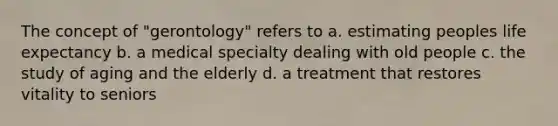 The concept of "gerontology" refers to a. estimating peoples life expectancy b. a medical specialty dealing with old people c. the study of aging and the elderly d. a treatment that restores vitality to seniors