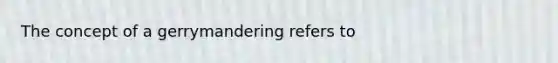 The concept of a gerrymandering refers to