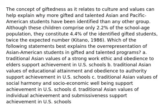 The concept of giftedness as it relates to culture and values can help explain why more gifted and talented Asian and Pacific-American students have been identified than any other group. Although these children comprise only 2.2% of the school-age population, they constitute 4.4% of the identified gifted students, twice the expected number (Kitano, 1986). Which of the following statements best explains the overrepresentation of Asian-American students in gifted and talented programs? a. traditional Asian values of a strong work ethic and obedience to elders support achievement in U.S. schools b. traditional Asian values of educational attainment and obedience to authority support achievement in U.S. schools c. traditional Asian values of social harmony and socio-economic well being support achievement in U.S. schools d. traditional Asian values of individual achievement and submissiveness support achievement in U.S. schools