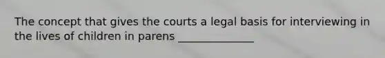 The concept that gives the courts a legal basis for interviewing in the lives of children in parens ______________