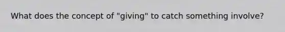 What does the concept of "giving" to catch something involve?