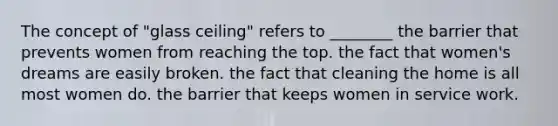 The concept of "glass ceiling" refers to ________ the barrier that prevents women from reaching the top. the fact that women's dreams are easily broken. the fact that cleaning the home is all most women do. the barrier that keeps women in service work.