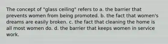 The concept of "glass ceiling" refers to a. the barrier that prevents women from being promoted. b. the fact that women's dreams are easily broken. c. the fact that cleaning the home is all most women do. d. the barrier that keeps women in service work.