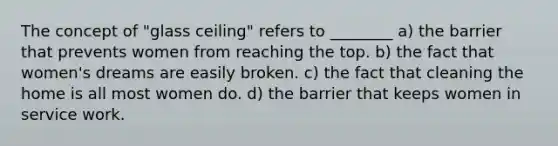 The concept of "glass ceiling" refers to ________ a) the barrier that prevents women from reaching the top. b) the fact that women's dreams are easily broken. c) the fact that cleaning the home is all most women do. d) the barrier that keeps women in service work.