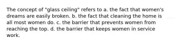 The concept of "glass ceiling" refers to a. the fact that women's dreams are easily broken. b. the fact that cleaning the home is all most women do. c. the barrier that prevents women from reaching the top. d. the barrier that keeps women in service work.