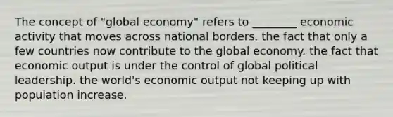 The concept of "global economy" refers to ________ economic activity that moves across national borders. the fact that only a few countries now contribute to the global economy. the fact that economic output is under the control of global political leadership. the world's economic output not keeping up with population increase.