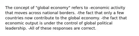 The concept of "global economy" refers to -economic activity that moves across national borders. -the fact that only a few countries now contribute to the global economy. -the fact that economic output is under the control of global political leadership. -All of these responses are correct.