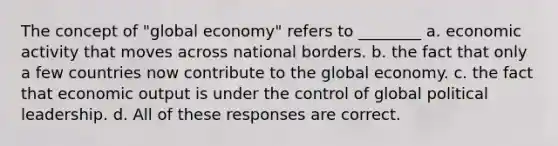 The concept of "global economy" refers to ________ a. economic activity that moves across national borders. b. the fact that only a few countries now contribute to the global economy. c. the fact that economic output is under the control of global political leadership. d. All of these responses are correct.