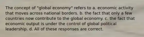 The concept of "global economy" refers to a. economic activity that moves across national borders. b. the fact that only a few countries now contribute to the global economy. c. the fact that economic output is under the control of global political leadership. d. All of these responses are correct.