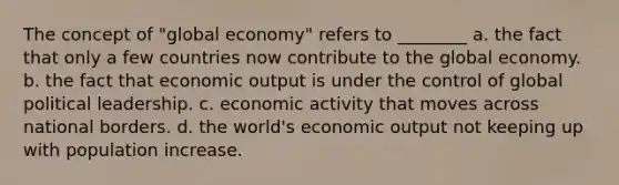 The concept of "global economy" refers to ________ a. the fact that only a few countries now contribute to the global economy. b. the fact that economic output is under the control of global political leadership. c. economic activity that moves across national borders. d. the world's economic output not keeping up with population increase.