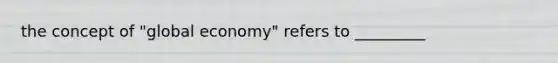 the concept of "global economy" refers to _________