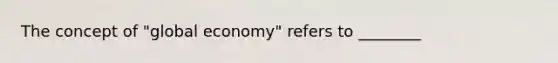 The concept of "global economy" refers to ________