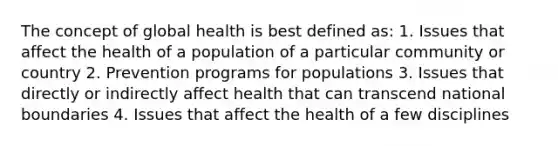 The concept of global health is best defined as: 1. Issues that affect the health of a population of a particular community or country 2. Prevention programs for populations 3. Issues that directly or indirectly affect health that can transcend national boundaries 4. Issues that affect the health of a few disciplines