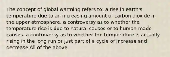 The concept of global warming refers to: a rise in earth's temperature due to an increasing amount of carbon dioxide in the upper atmosphere. a controversy as to whether the temperature rise is due to natural causes or to human-made causes. a controversy as to whether the temperature is actually rising in the long run or just part of a cycle of increase and decrease All of the above.