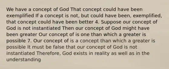 We have a concept of God That concept could have been exemplified If a concept is not, but could have been, exemplified, that concept could have been better 4. Suppose our concept of God is not instantiated Then our concept of God might have been greater Our concept of is one than which a greater is possible 7. Our concept of is a concept than which a greater is possible It must be false that our concept of God is not instantiated Therefore, God exists in reality as well as in the understanding