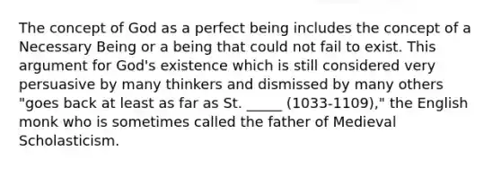 The concept of God as a perfect being includes the concept of a Necessary Being or a being that could not fail to exist. This argument for God's existence which is still considered very persuasive by many thinkers and dismissed by many others "goes back at least as far as St. _____ (1033-1109)," the English monk who is sometimes called the father of Medieval Scholasticism.