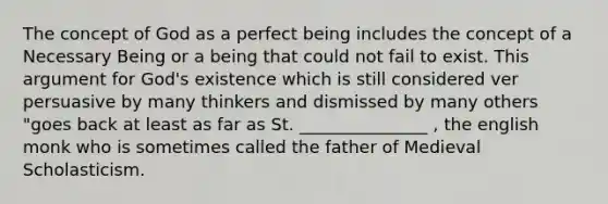 The concept of God as a perfect being includes the concept of a Necessary Being or a being that could not fail to exist. This argument for God's existence which is still considered ver persuasive by many thinkers and dismissed by many others "goes back at least as far as St. _______________ , the english monk who is sometimes called the father of Medieval Scholasticism.