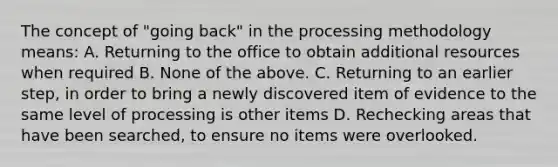 The concept of "going back" in the processing methodology means: A. Returning to the office to obtain additional resources when required B. None of the above. C. Returning to an earlier step, in order to bring a newly discovered item of evidence to the same level of processing is other items D. Rechecking areas that have been searched, to ensure no items were overlooked.