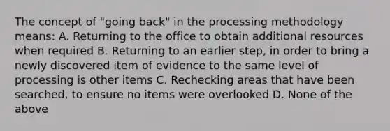 The concept of "going back" in the processing methodology means: A. Returning to the office to obtain additional resources when required B. Returning to an earlier step, in order to bring a newly discovered item of evidence to the same level of processing is other items C. Rechecking areas that have been searched, to ensure no items were overlooked D. None of the above