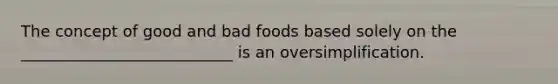 The concept of good and bad foods based solely on the ___________________________ is an oversimplification.