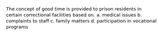 The concept of good time is provided to prison residents in certain correctional facilities based on. a. medical issues b. complaints to staff c. family matters d. participation in vocational programs