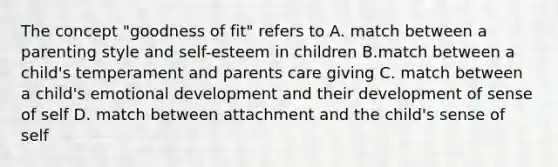 The concept "goodness of fit" refers to A. match between a parenting style and self-esteem in children B.match between a child's temperament and parents care giving C. match between a child's emotional development and their development of sense of self D. match between attachment and the child's sense of self