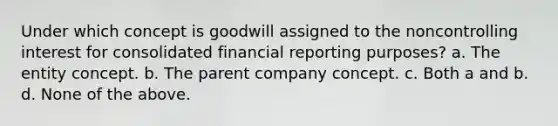 Under which concept is goodwill assigned to the noncontrolling interest for consolidated financial reporting purposes? a. The entity concept. b. The parent company concept. c. Both a and b. d. None of the above.